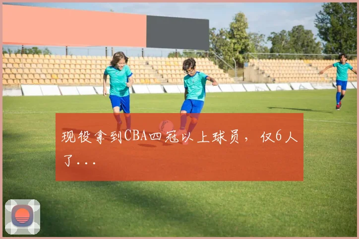 现役拿到CBA四冠以上球员，仅6人了...