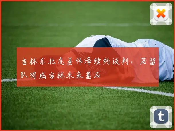 吉林东北虎姜伟泽续约谈判，若留队将成吉林未来基石