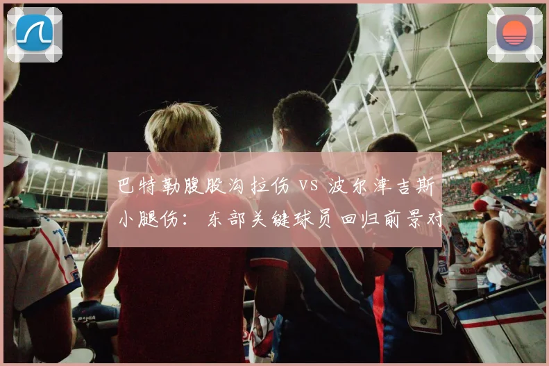 巴特勒腹股沟拉伤 vs 波尔津吉斯小腿伤：东部关键球员回归前景对比