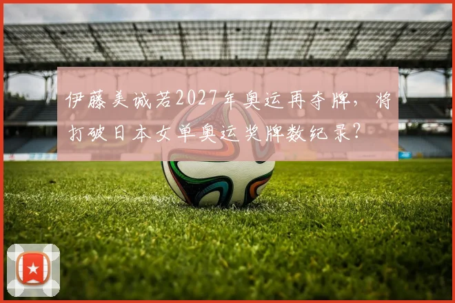 伊藤美诚若2027年奥运再夺牌,将打破日本女单奥运奖牌数纪录?